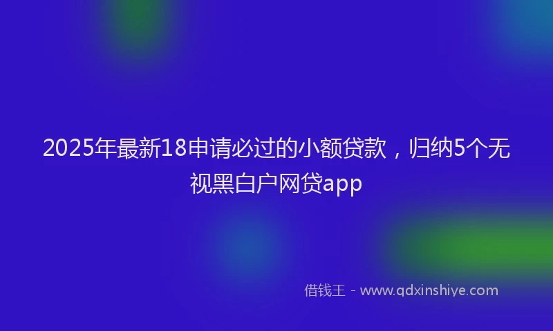 2025年最新18申请必过的小额贷款，归纳5个无视黑白户网贷app