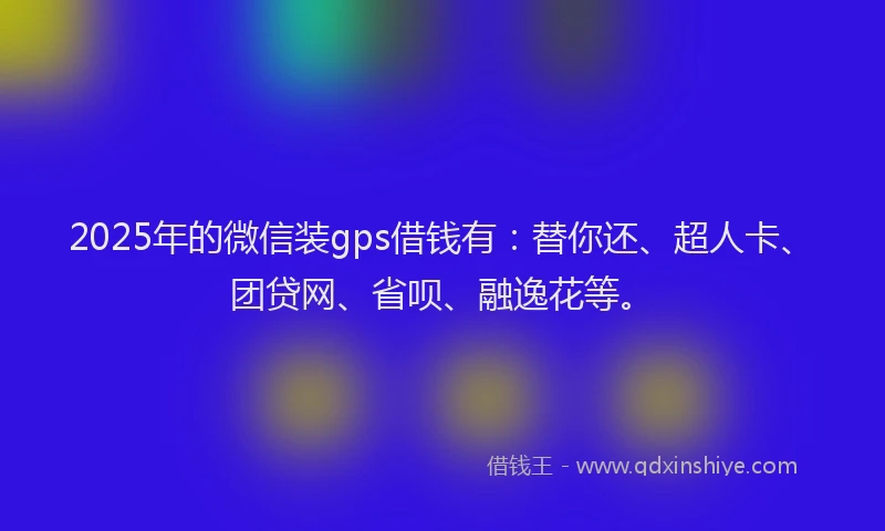 2025年的微信装gps借钱有：替你还、超人卡、团贷网、省呗、融逸花等。