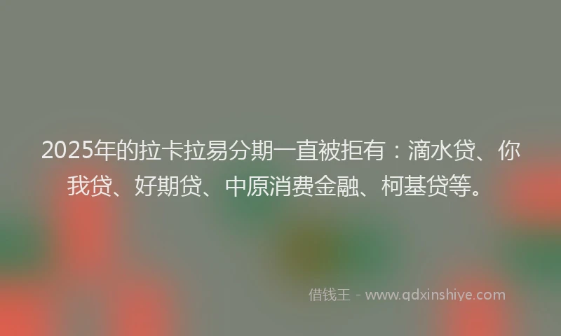 2025年的拉卡拉易分期一直被拒有：滴水贷、你我贷、好期贷、中原消费金融、柯基贷等。