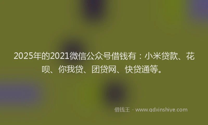 2025年的2021微信公众号借钱有：小米贷款、花呗、你我贷、团贷网、快贷通等。