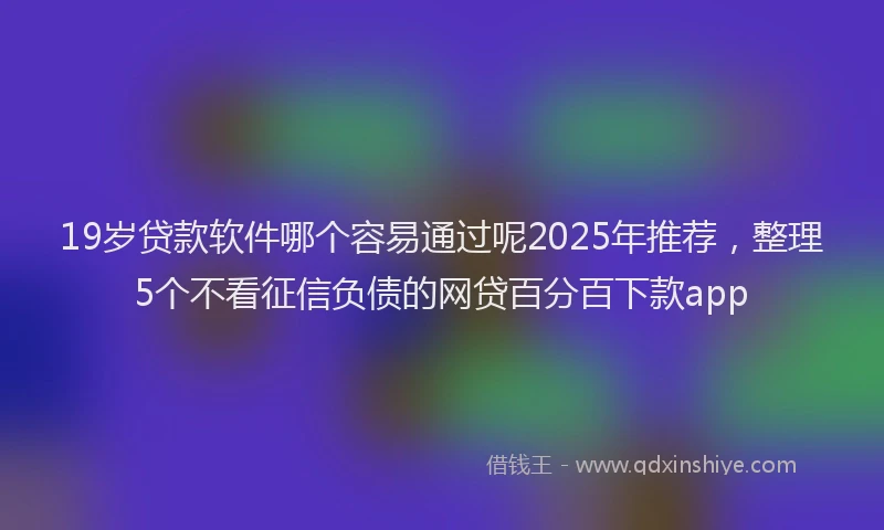 19岁贷款软件哪个容易通过呢2025年推荐，整理5个不看征信负债的网贷百分百下款app