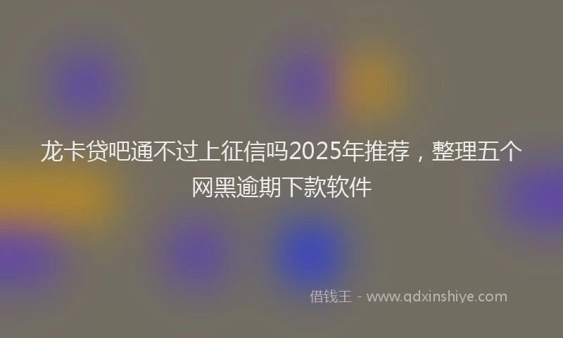 龙卡贷吧通不过上征信吗2025年推荐，整理五个网黑逾期下款软件