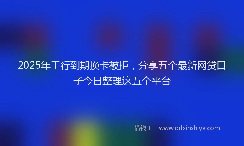 2025年工行到期换卡被拒，分享五个最新网贷口子今日整理这五个平台