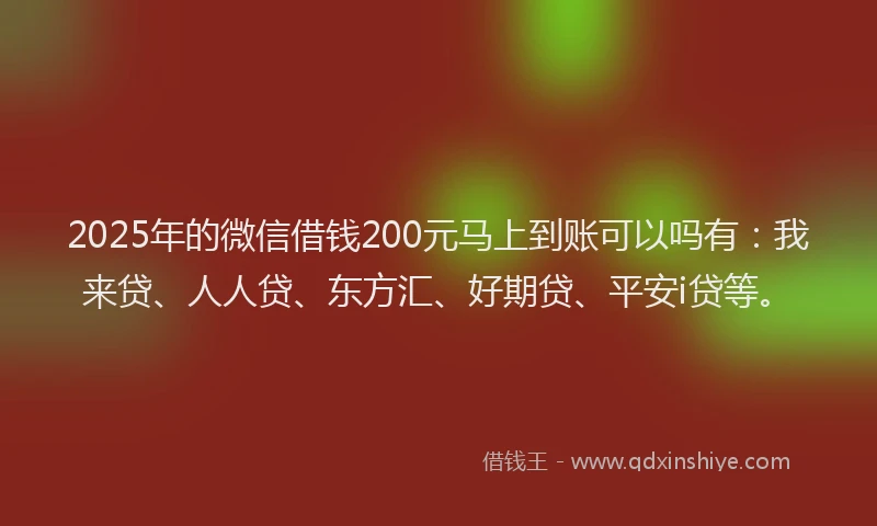 2025年的微信借钱200元马上到账可以吗有：我来贷、人人贷、东方汇、好期贷、平安i贷等。