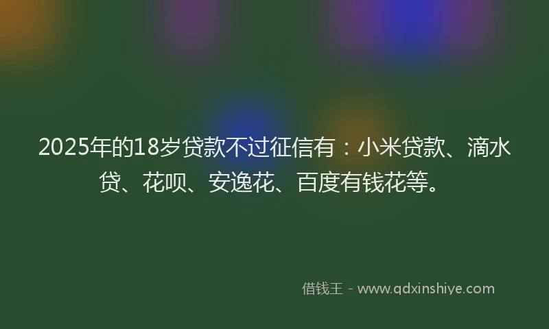 2025年的18岁贷款不过征信有：小米贷款、滴水贷、花呗、安逸花、百度有钱花等。