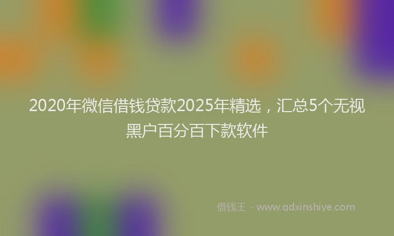 2020年微信借钱贷款2025年精选，汇总5个无视黑户百分百下款软件