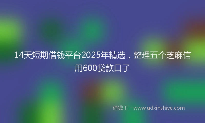 14天短期借钱平台2025年精选，整理五个芝麻信用600贷款口子