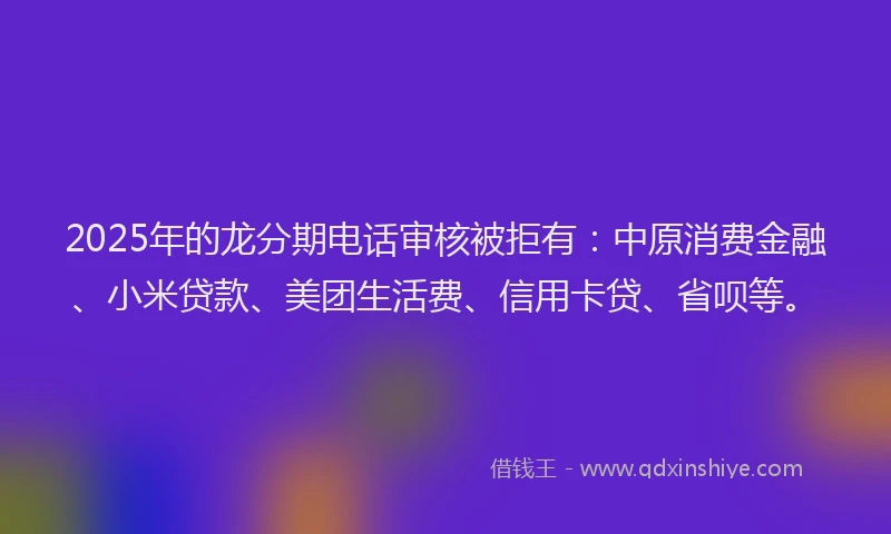 2025年的龙分期电话审核被拒有：中原消费金融、小米贷款、美团生活费、信用卡贷、省呗等。