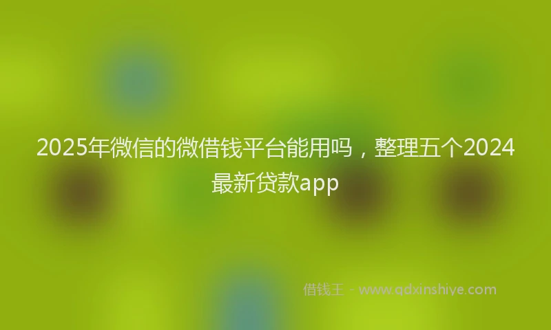 2025年微信的微借钱平台能用吗，整理五个2024最新贷款app