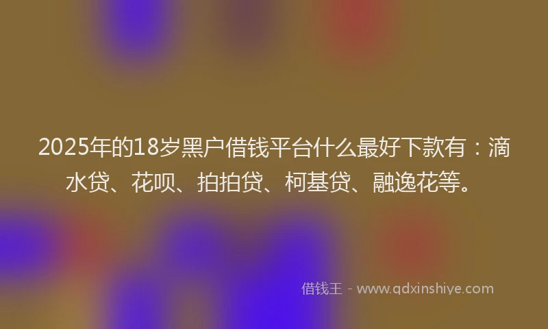 2025年的18岁黑户借钱平台什么最好下款有：滴水贷、花呗、拍拍贷、柯基贷、融逸花等。