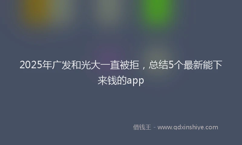 2025年广发和光大一直被拒，总结5个最新能下来钱的app