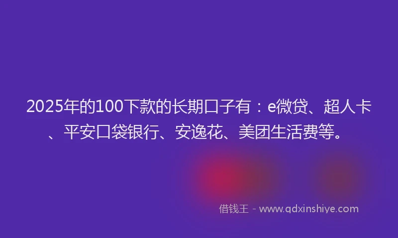 2025年的100下款的长期口子有：e微贷、超人卡、平安口袋银行、安逸花、美团生活费等。