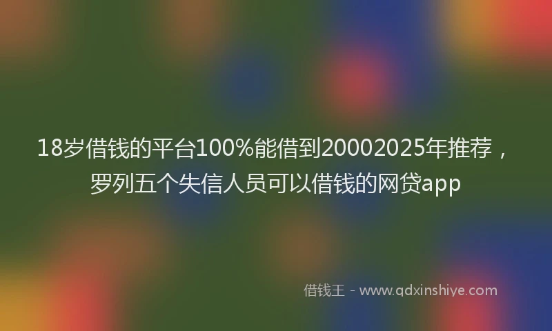 18岁借钱的平台100%能借到20002025年推荐，罗列五个失信人员可以借钱的网贷app