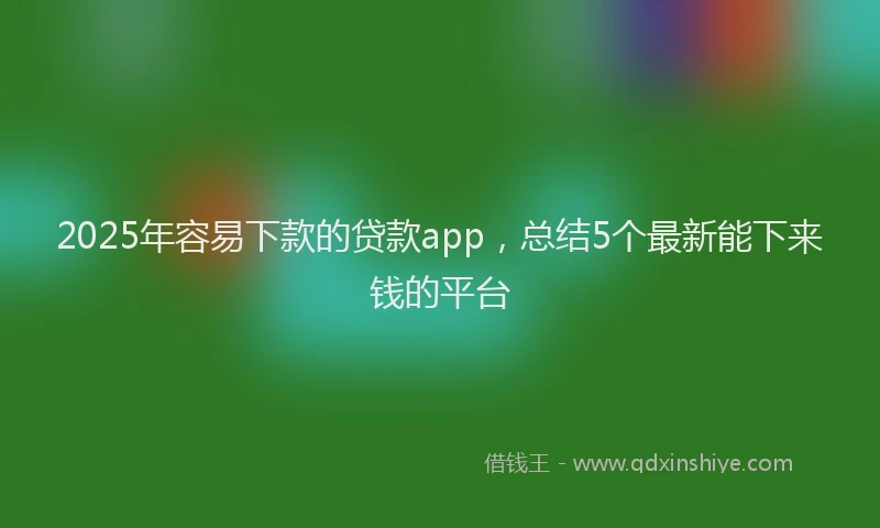 2025年容易下款的贷款app，总结5个最新能下来钱的平台