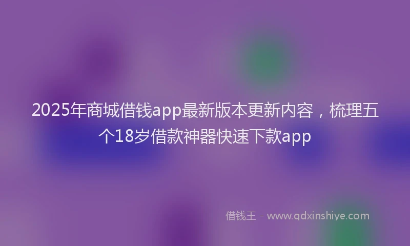 2025年商城借钱app最新版本更新内容，梳理五个18岁借款神器快速下款app