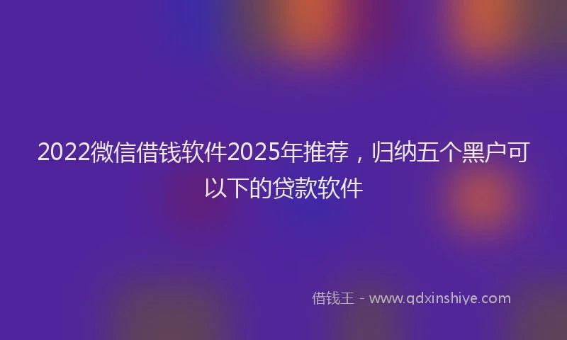 2022微信借钱软件2025年推荐，归纳五个黑户可以下的贷款软件