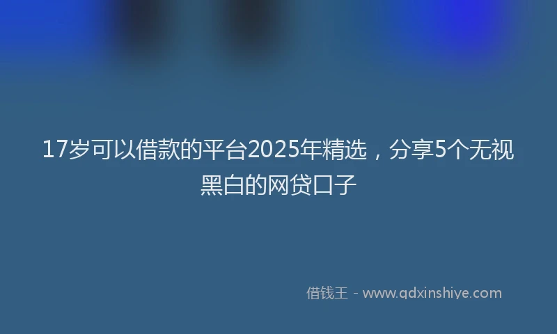 17岁可以借款的平台2025年精选，分享5个无视黑白的网贷口子