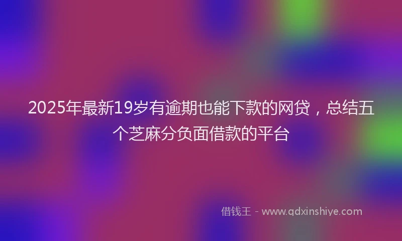 2025年最新19岁有逾期也能下款的网贷，总结五个芝麻分负面借款的平台