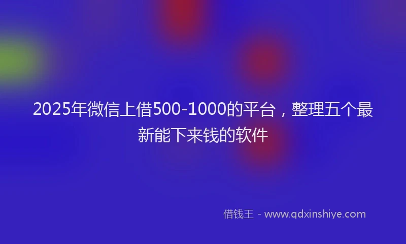 2025年微信上借500-1000的平台，整理五个最新能下来钱的软件