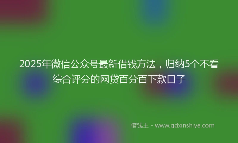 2025年微信公众号最新借钱方法，归纳5个不看综合评分的网贷百分百下款口子
