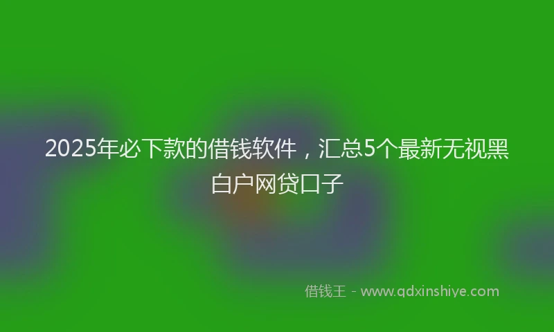 2025年必下款的借钱软件，汇总5个最新无视黑白户网贷口子