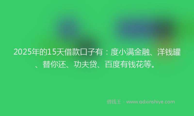 2025年的15天借款口子有：度小满金融、洋钱罐、替你还、功夫贷、百度有钱花等。