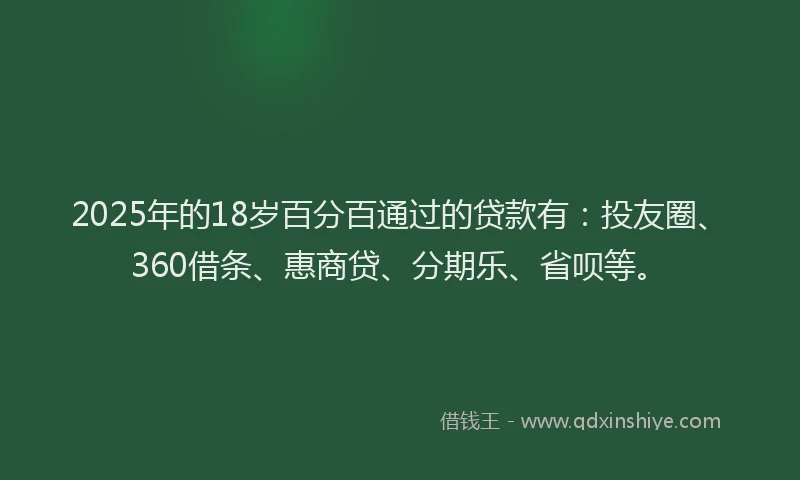 2025年的18岁百分百通过的贷款有：投友圈、360借条、惠商贷、分期乐、省呗等。