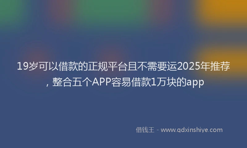 19岁可以借款的正规平台且不需要运2025年推荐，整合五个APP容易借款1万块的app