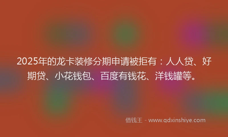 2025年的龙卡装修分期申请被拒有：人人贷、好期贷、小花钱包、百度有钱花、洋钱罐等。