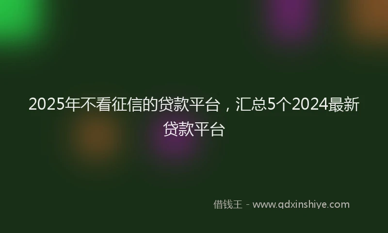 2025年不看征信的贷款平台，汇总5个2024最新贷款平台