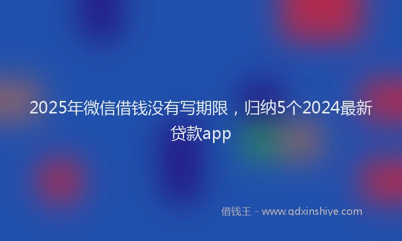 2025年微信借钱没有写期限，归纳5个2024最新贷款app