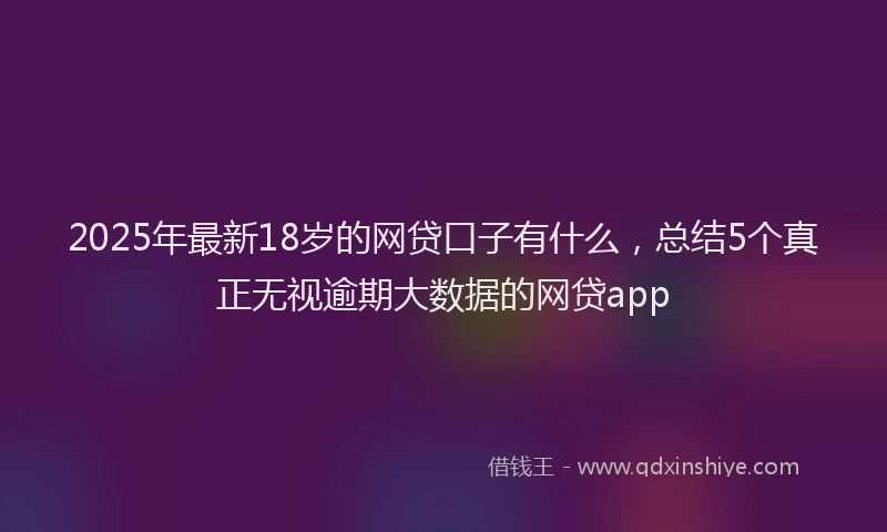 2025年最新18岁的网贷口子有什么，总结5个真正无视逾期大数据的网贷app
