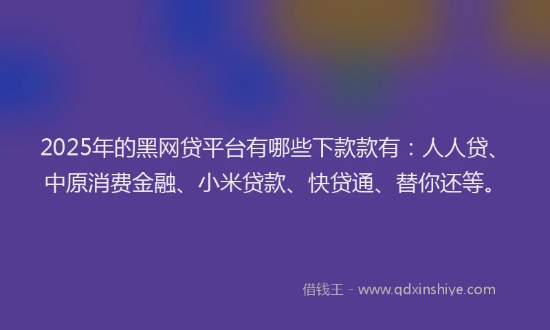 2025年的黑网贷平台有哪些下款款有：人人贷、中原消费金融、小米贷款、快贷通、替你还等。