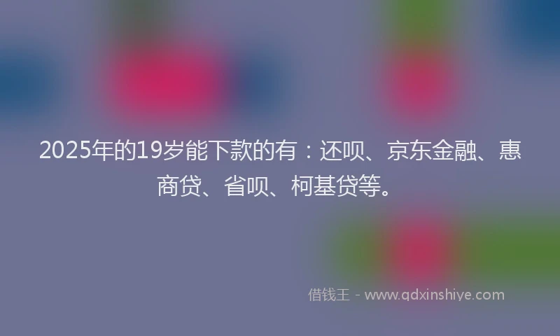 2025年的19岁能下款的有：还呗、京东金融、惠商贷、省呗、柯基贷等。