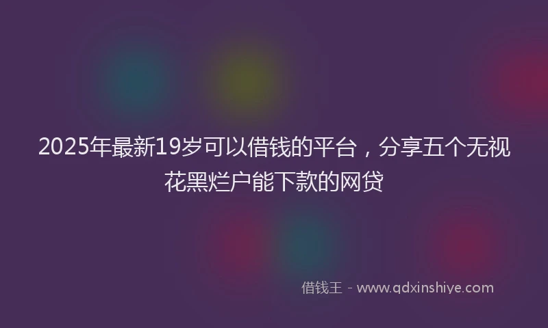 2025年最新19岁可以借钱的平台，分享五个无视花黑烂户能下款的网贷