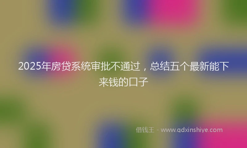2025年房贷系统审批不通过，总结五个最新能下来钱的口子
