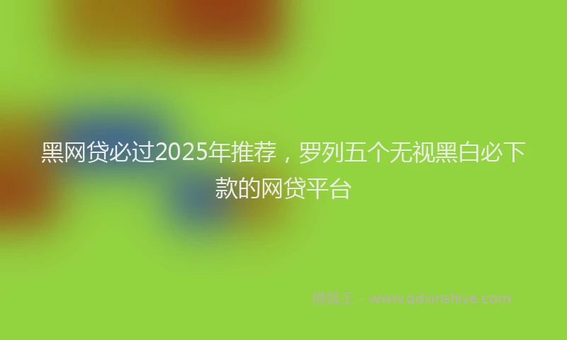 黑网贷必过2025年推荐，罗列五个无视黑白必下款的网贷平台
