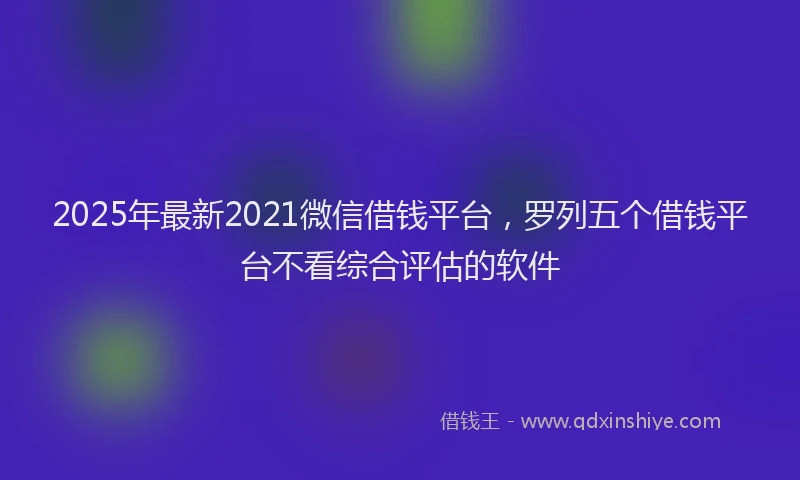 2025年最新2021微信借钱平台，罗列五个借钱平台不看综合评估的软件