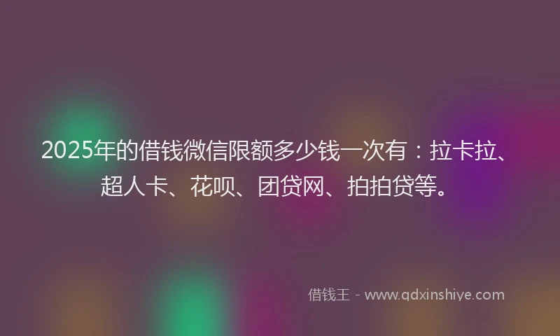 2025年的借钱微信限额多少钱一次有：拉卡拉、超人卡、花呗、团贷网、拍拍贷等。