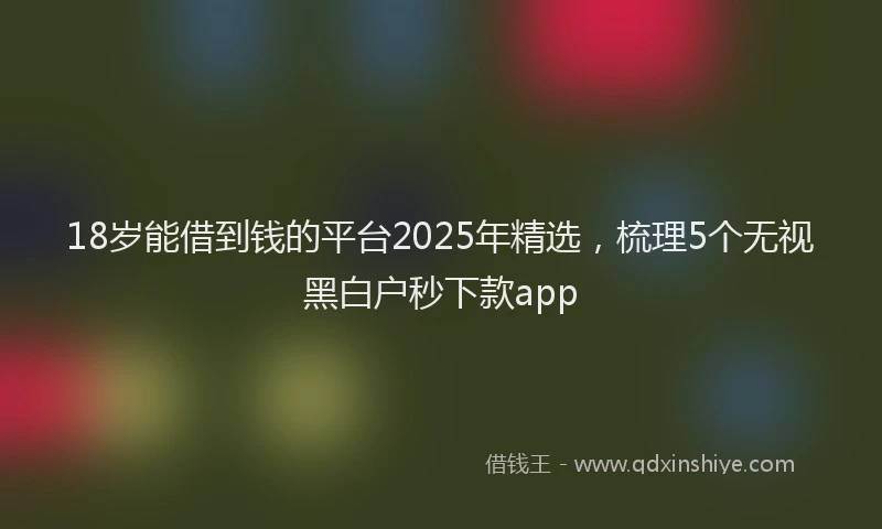 18岁能借到钱的平台2025年精选，梳理5个无视黑白户秒下款app
