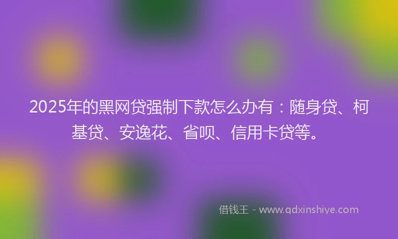 2025年的黑网贷强制下款怎么办有：随身贷、柯基贷、安逸花、省呗、信用卡贷等。