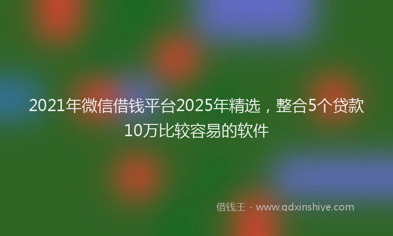2021年微信借钱平台2025年精选，整合5个贷款10万比较容易的软件