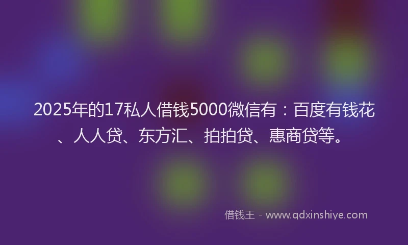 2025年的17私人借钱5000微信有：百度有钱花、人人贷、东方汇、拍拍贷、惠商贷等。
