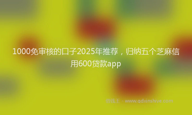 1000免审核的口子2025年推荐，归纳五个芝麻信用600贷款app