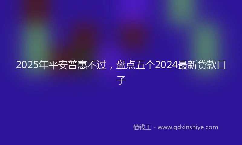 2025年平安普惠不过，盘点五个2024最新贷款口子