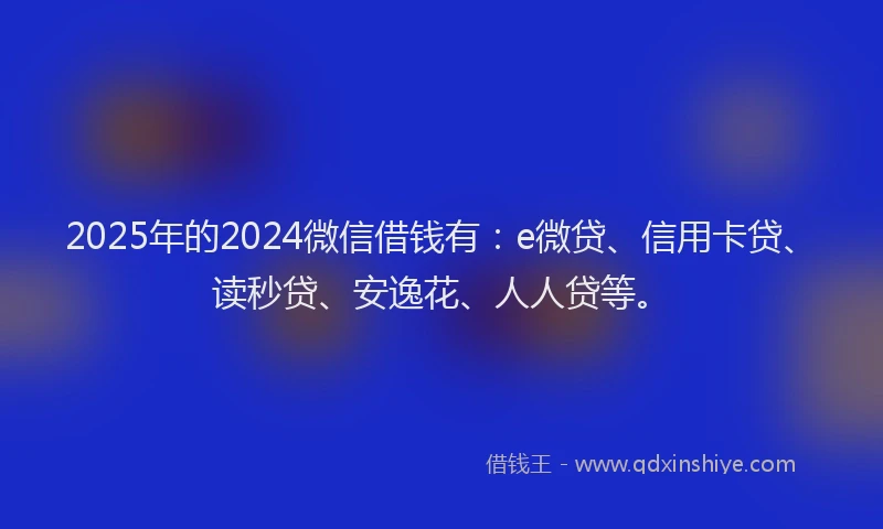 2025年的2024微信借钱有：e微贷、信用卡贷、读秒贷、安逸花、人人贷等。