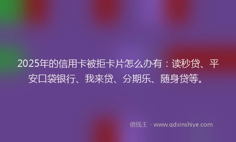 2025年的信用卡被拒卡片怎么办有：读秒贷、平安口袋银行、我来贷、分期乐、随身贷等。