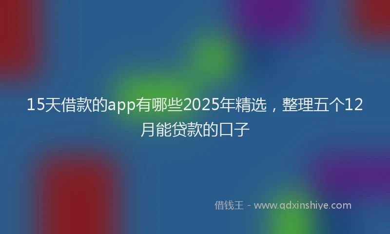 15天借款的app有哪些2025年精选，整理五个12月能贷款的口子