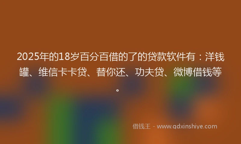 2025年的18岁百分百借的了的贷款软件有：洋钱罐、维信卡卡贷、替你还、功夫贷、微博借钱等。