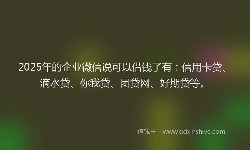 2025年的企业微信说可以借钱了有：信用卡贷、滴水贷、你我贷、团贷网、好期贷等。